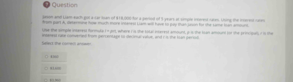 ? Question
Jason and Liam each got a car loan of $18,000 for a period of 5 years at simple interest rates. Using the interest rates
from part A, determine how much more interest Liam will have to pay than Jason for the same loan amount.
Use the simple interest formula I=prt t, where I is the total interest amount, p is the loan amount (or the principal), r is the
interest rate converted from percentage to decimal value, and t is the loan period.
Select the correct answer.
$360
$3,600
$3,960