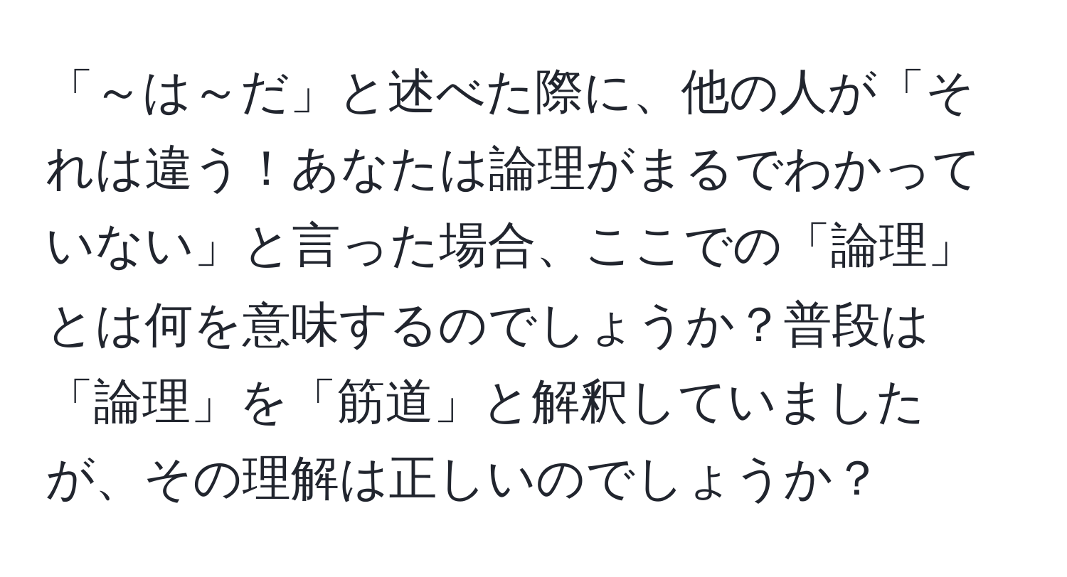 「～は～だ」と述べた際に、他の人が「それは違う！あなたは論理がまるでわかっていない」と言った場合、ここでの「論理」とは何を意味するのでしょうか？普段は「論理」を「筋道」と解釈していましたが、その理解は正しいのでしょうか？