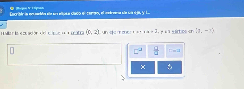 Bloque V: Elipses 
Escríbir la ecuación de un elipse dado el centro, el extremo de un eje, y l... 
Hallar la ecuación del elipse con centro (0,2) , un eje menor que mide 2, y un vértice en (0,-2).
 □ /□   □ =□ 
×