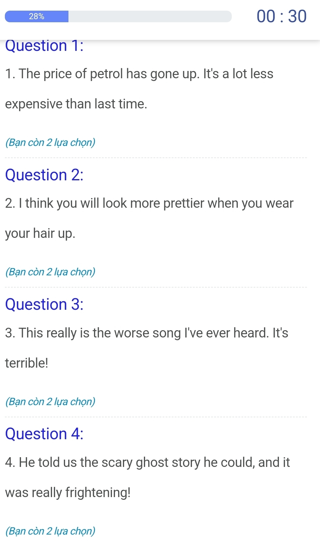 28% 00:30 
Question 1: 
1. The price of petrol has gone up. It's a lot less 
expensive than last time. 
(Bạn còn 2 lựa chọn) 
Question 2: 
2. I think you will look more prettier when you wear 
your hair up. 
(Bạn còn 2 lựa chọn) 
Question 3: 
3. This really is the worse song I've ever heard. It's 
terrible! 
(Bạn còn 2 lựa chọn) 
Question 4: 
4. He told us the scary ghost story he could, and it 
was really frightening! 
(Bạn còn 2 lựa chọn)