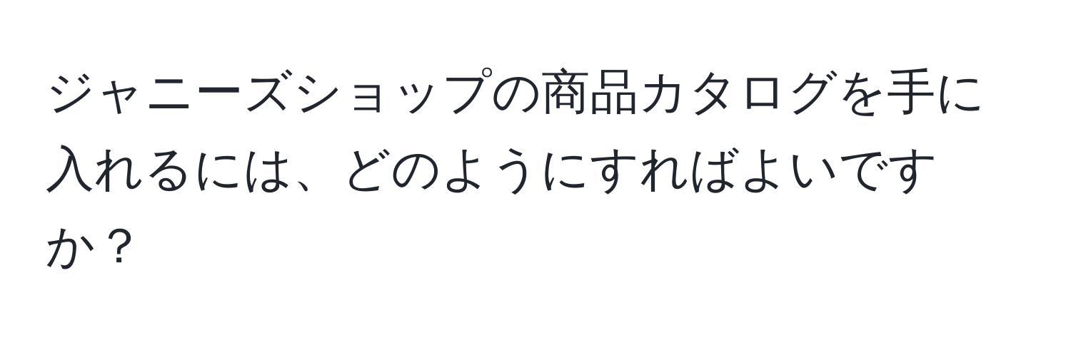 ジャニーズショップの商品カタログを手に入れるには、どのようにすればよいですか？