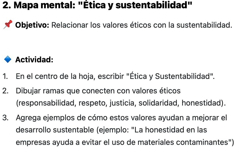 Mapa mental: "Ética y sustentabilidad" 
Objetivo: Relacionar los valores éticos con la sustentabilidad. 
Actividad: 
1. En el centro de la hoja, escribir "Ética y Sustentabilidad". 
2. Dibujar ramas que conecten con valores éticos 
(responsabilidad, respeto, justicia, solidaridad, honestidad). 
3. Agrega ejemplos de cómo estos valores ayudan a mejorar el 
desarrollo sustentable (ejemplo: "La honestidad en las 
empresas ayuda a evitar el uso de materiales contaminantes")