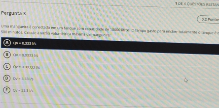 de 4 questões restan
Pergunta 3
0,2 Pontos
Uma mangueira é conectada em um tanque com capacidade de 10000 litros. O tempo gasto para encher totaímente o tanque é o
500 minutos. Calcule a vazão volumétrica máxima da mangueiraa
a Qv=0.333Vs
B Qv=0.0333l/s
C Qv=0.00333l/s
D Qv=3.33l/s
E QV=33.3Vs