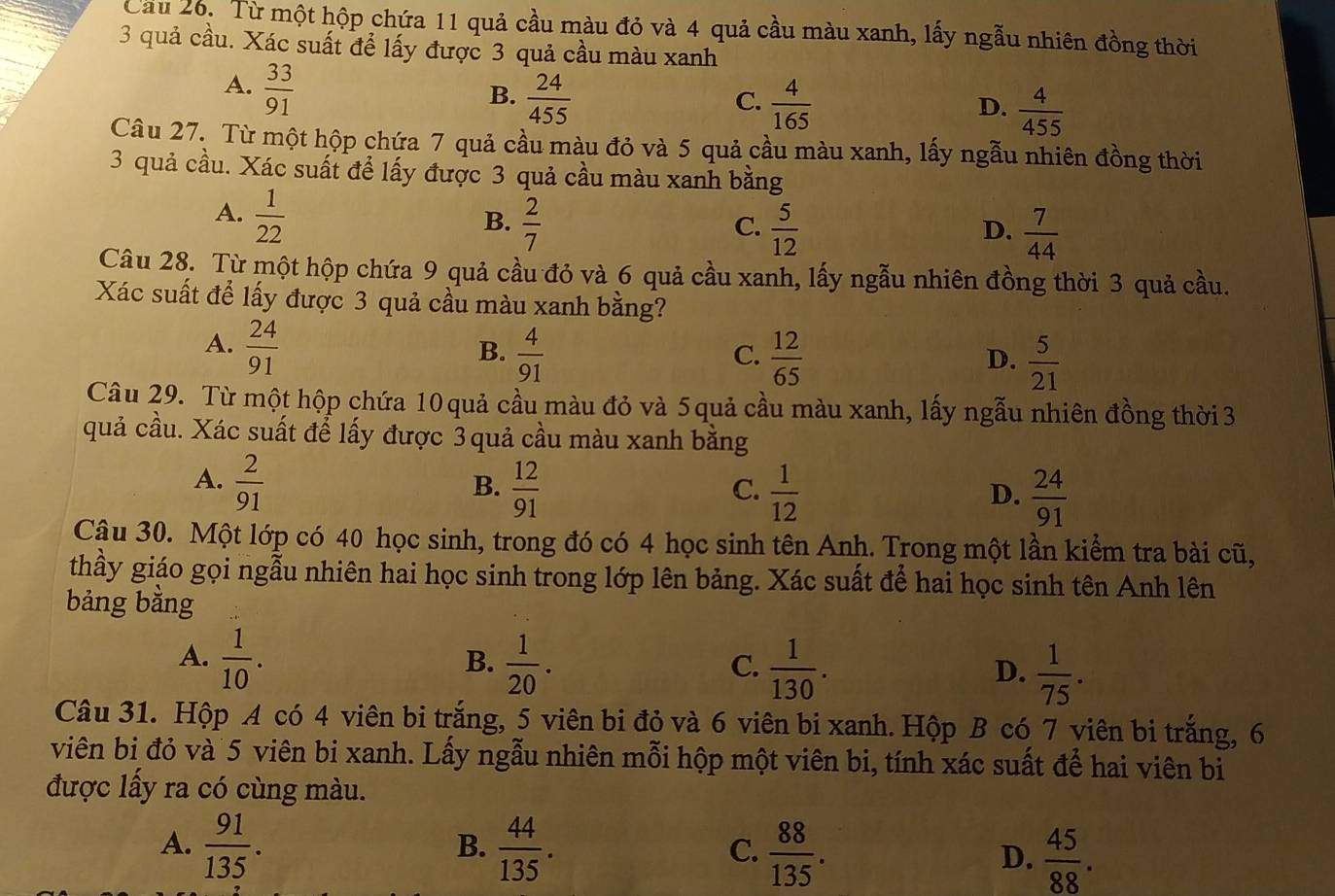 Cầu 26. Từ một hộp chứa 11 quả cầu màu đỏ và 4 quả cầu màu xanh, lấy ngẫu nhiên đồng thời
3 quả cầu. Xác suất để lấy được 3 quả cầu màu xanh
A.  33/91 
B.  24/455   4/165   4/455 
C.
D.
Câu 27. Từ một hộp chứa 7 quả cầu màu đỏ và 5 quả cầu màu xanh, lấy ngẫu nhiên đồng thời
3 quả cầu. Xác suất để lấy được 3 quả cầu màu xanh bằng
A.  1/22 
B.  2/7   5/12   7/44 
C.
D.
Câu 28. Từ một hộp chứa 9 quả cầu đỏ và 6 quả cầu xanh, lấy ngẫu nhiên đồng thời 3 quả cầu.
Xác suất để lấy được 3 quả cầu màu xanh bằng?
A.  24/91 
B.  4/91   12/65   5/21 
C.
D.
Câu 29. Từ một hộp chứa 10 quả cầu màu đỏ và 5 quả cầu màu xanh, lấy ngẫu nhiên đồng thời 3
quả cầu. Xác suất để lấy được 3 quả cầu màu xanh bằng
A.  2/91   12/91 
B.
C.  1/12   24/91 
D.
Câu 30. Một lớp có 40 học sinh, trong đó có 4 học sinh tên Anh. Trong một lần kiểm tra bài cũ,
thầy giáo gọi ngẫu nhiên hai học sinh trong lớp lên bảng. Xác suất để hai học sinh tên Anh lên
bảng bằng
A.  1/10 .  1/20 .  1/130 .  1/75 .
B.
C.
D.
Câu 31. Hộp A có 4 viên bi trắng, 5 viên bi đỏ và 6 viên bi xanh. Hộp B có 7 viên bi trắng, 6
viên bi đỏ và 5 viên bi xanh. Lấy ngẫu nhiên mỗi hộp một viên bi, tính xác suất để hai viên bi
được lấy ra có cùng màu.
A.  91/135 .  44/135 .  88/135 . D.  45/88 .
B.
C.