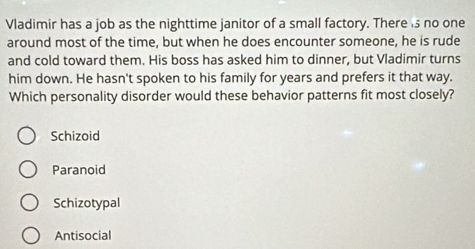 Vladimir has a job as the nighttime janitor of a small factory. There s no one
around most of the time, but when he does encounter someone, he is rude
and cold toward them. His boss has asked him to dinner, but Vladimir turns
him down. He hasn't spoken to his family for years and prefers it that way.
Which personality disorder would these behavior patterns fit most closely?
Schizoid
Paranoid
Schizotypal
Antisocial