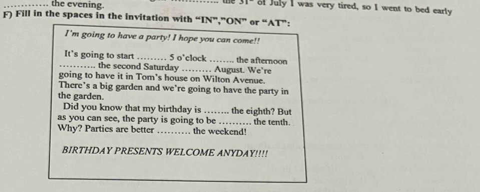 the evening. 
ae of July I was very tired, so I went to bed early 
F) Fill in the spaces in the invitation with “IN”,”ON” or “AT”: 
I'm going to have a party! I hope you can come!! 
It’s going to start _5 o’clock _the afternoon 
_ the second Saturday _ August. We're 
going to have it in Tom's house on Wilton Avenue. 
There’s a big garden and we’re going to have the party in 
the garden. 
Did you know that my birthday is ……. the eighth? But 
as you can see, the party is going to be _the tenth. 
Why? Parties are better _the weekend! 
BIRTHDAY PRESENTS WELCOME ANYDAY!!!!