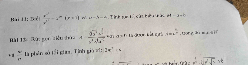 Biết frac x^(a^2)x^(b^2)=x^(20)(x>1) và a-b=4. Tính giá trị của biểu thức M=a+b. 
Bài 12: Rút gọn biểu thức A=frac sqrt[3](a^5)· a^(frac 7)3a^4· sqrt[7](a^(-2)) với a>0 ta được kết quả A=a^(frac m)n , trong dó m,n∈ N^*
và  m/n  là phân số tối giản. Tính giá trị: 2m^2+n
frac 4□ và biểu thức y^(frac 4)5:sqrt[6](y^5sqrt y) vè