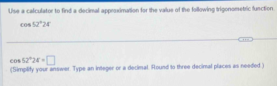 Use a calculator to find a decimal approximation for the value of the following trigonometric function.
cos 52°24'
cos 52°24'=□
(Simplify your answer. Type an integer or a decimal. Round to three decimal places as needed.)