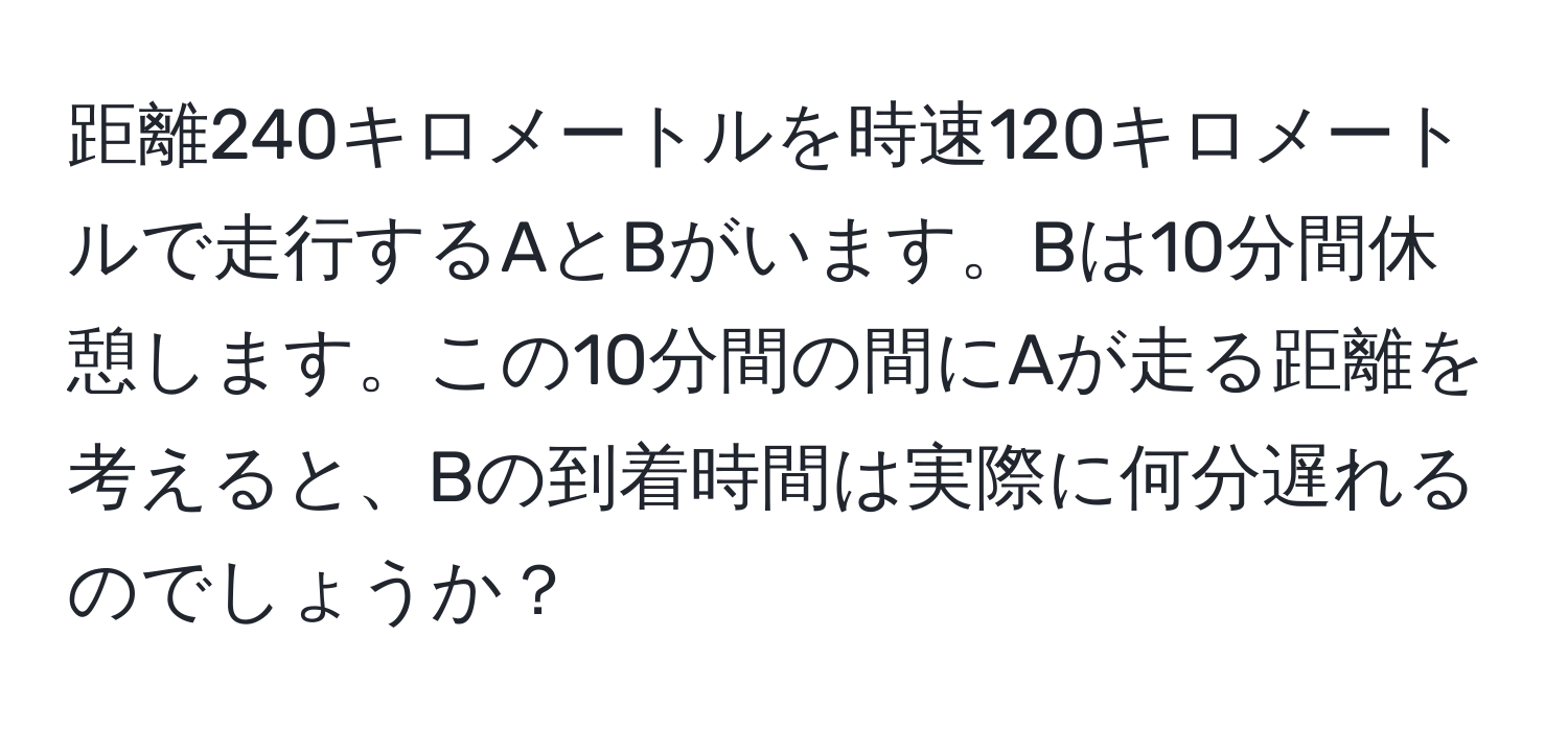 距離240キロメートルを時速120キロメートルで走行するAとBがいます。Bは10分間休憩します。この10分間の間にAが走る距離を考えると、Bの到着時間は実際に何分遅れるのでしょうか？