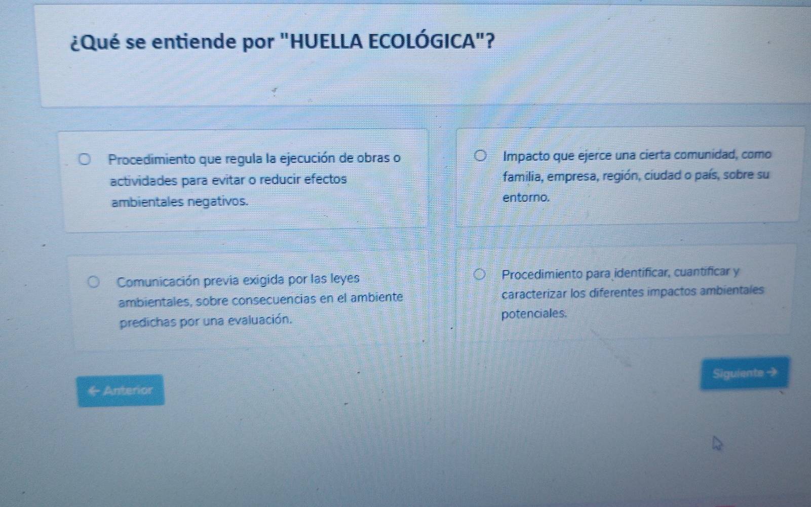 ¿Qué se entiende por "HUELLA ECOLÓGICA"?
Procedimiento que regula la ejecución de obras o Impacto que ejerce una cierta comunidad, como
actividades para evitar o reducir efectos familia, empresa, región, ciudad o país, sobre su
ambientales negativos. entorno.
Comunicación previa exigida por las leyes Procedimiento para identificar, cuantificar y
ambientales, sobre consecuencias en el ambiente caracterizar los diferentes impactos ambientales
predichas por una evaluación. potenciales.
Siguiente →
C_7 Anterior .