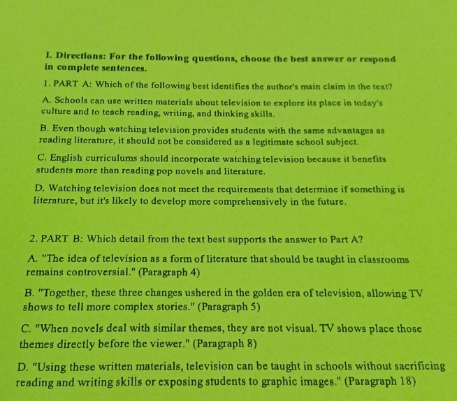 Directions: For the following questions, choose the best answer or respond
in complete sentences.
1. PART A: Which of the following best identifies the author's main claim in the text?
A. Schools can use written materials about television to explore its place in today's
culture and to teach reading, writing, and thinking skills.
B. Even though watching television provides students with the same advantages as
reading literature, it should not be considered as a legitimate school subject.
C. English curriculums should incorporate watching television because it benefits
students more than reading pop novels and literature.
D. Watching television does not meet the requirements that determine if something is
literature, but it's likely to develop more comprehensively in the future.
2. PART B: Which detail from the text best supports the answer to Part A?
A. "The idea of television as a form of literature that should be taught in classrooms
remains controversial." (Paragraph 4)
B. "Together, these three changes ushered in the golden era of television, allowing TV
shows to tell more complex stories." (Paragraph 5)
C. "When novels deal with similar themes, they are not visual. TV shows place those
themes directly before the viewer." (Paragraph 8)
D. "Using these written materials, television can be taught in schools without sacrificing
reading and writing skills or exposing students to graphic images.' (Paragraph 18)