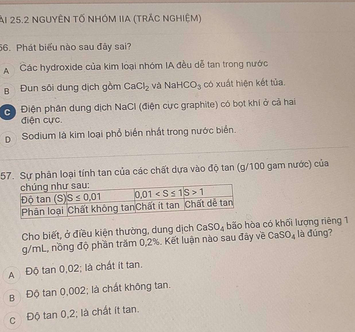 àI 25.2 NGUYÊN TỐ NHÓM IIA (TRẢC NGHIỆM)
56. Phát biểu nào sau đây sai?
A  Các hydroxide của kim loại nhóm IA đều dễ tan trong nước
B Đun sôi dung dịch gồm CaCl_2 và Nah -ICO_3 có xuất hiện kết tủa.
c) Điện phân dung dịch NaCl (điện cực graphite) có bọt khí ở cả hai
điện cực.
D Sodium là kim loại phổ biến nhất trong nước biển.
57. Sự phân loại tính tan của các chất dựa vào độ tan (g/100 gam nước) của
Cho biết, ở điều kiện thường, dung dịch CaSO_4 bão hòa có khối lượng riêng 1
g/mL, nồng độ phần trăm 0,2%. Kết luận nào sau đây về CaSO_4 là đúng?
A Độ tan 0,02; là chất ít tan.
B ộ Độ tan 0,002; là chất không tan.
cĐộ tan 0,2; là chất ít tan.