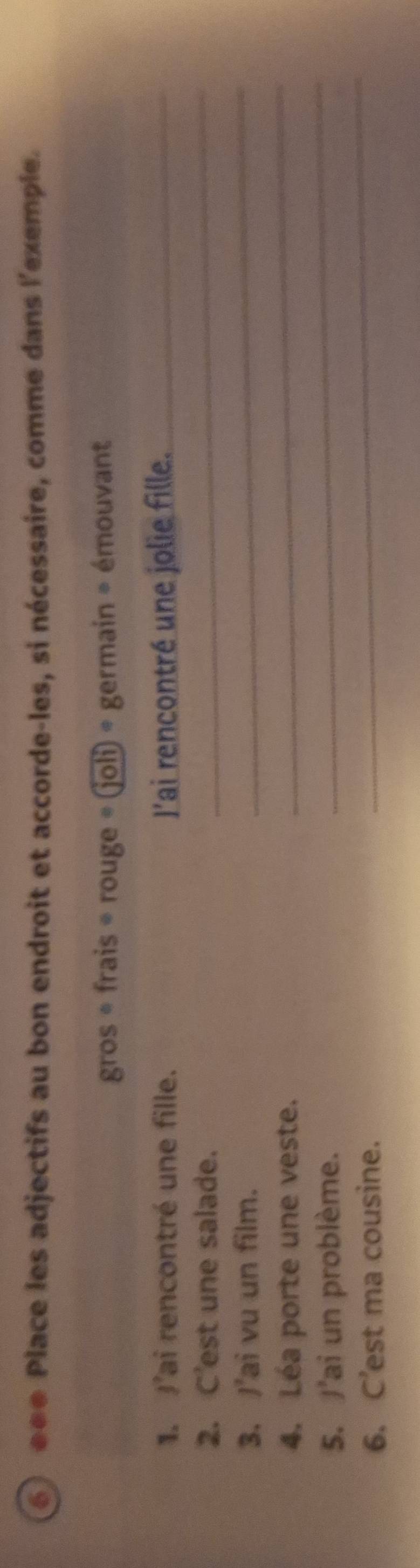 éée Place les adjectifs au bon endroit et accorde-les, si nécessaire, comme dans l'exemple. 
gros * frais * rouge · (joli)= germain = émouvant 
1. J'ai rencontré une fille. l'ai rencontré une jolie fille._ 
2. C'est une salade. 
_ 
3. J'ai vu un film. 
_ 
4. Léa porte une veste. 
_ 
_ 
5. J'ai un problème. 
_ 
6. C’est ma cousine.