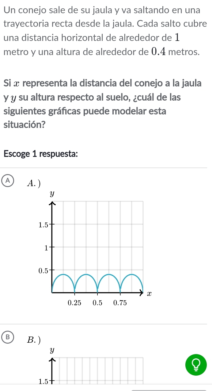 Un conejo sale de su jaula y va saltando en una
trayectoria recta desde la jaula. Cada salto cubre
una distancia horizontal de alrededor de 1
metro y una altura de alrededor de 0.4 metros.
Si x representa la distancia del conejo a la jaula
y y su altura respecto al suelo, ¿cuál de las
siguientes gráficas puede modelar esta
situación?
Escoge 1 respuesta:
A A. )
B B. )
Y
1.5