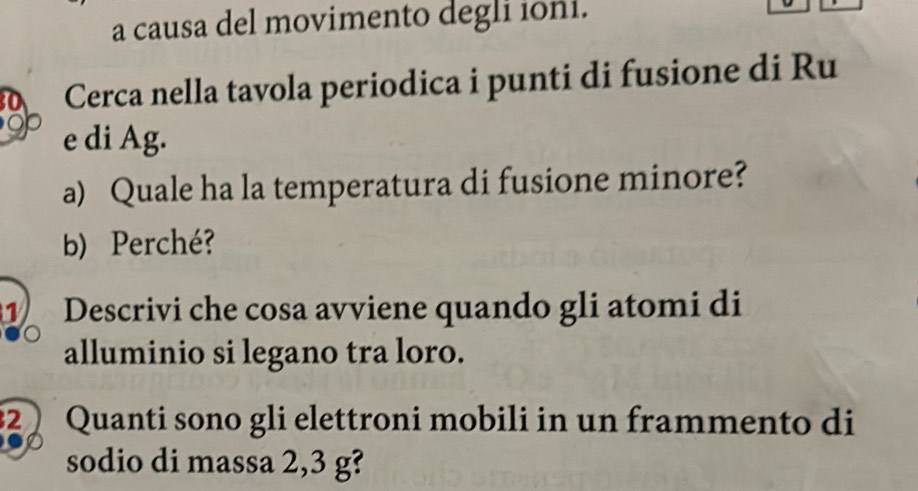 a causa del movimento degli ioni. 
Cerca nella tavola periodica i punti di fusione di Ru 
e di Ag. 
a) Quale ha la temperatura di fusione minore? 
b) Perché? 
1 Descrivi che cosa avviene quando gli atomi di 
alluminio si legano tra loro. 
2 Quanti sono gli elettroni mobili in un frammento di 
sodio di massa 2,3 g?