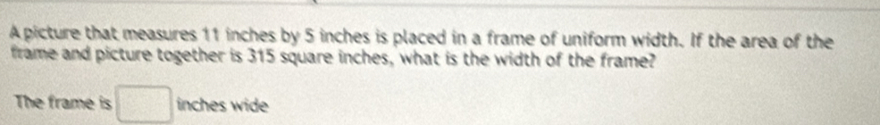 A picture that measures 11 inches by 5 inches is placed in a frame of uniform width. If the area of the 
frame and picture together is 315 square inches, what is the width of the frame? 
The frame is □ inches wide