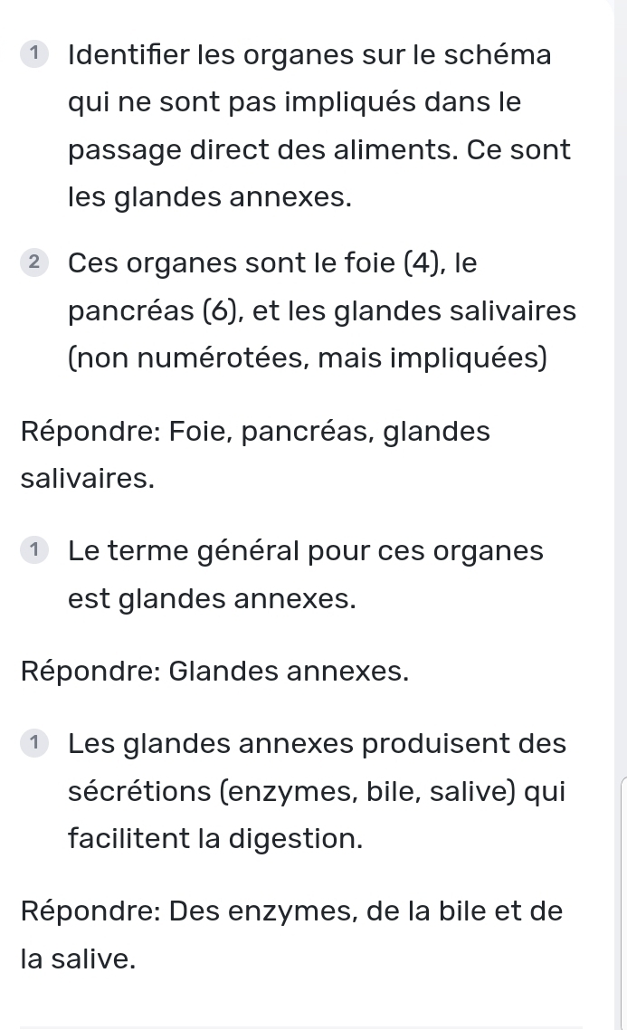 ① Identifier les organes sur le schéma 
qui ne sont pas impliqués dans le 
passage direct des aliments. Ce sont 
les glandes annexes. 
② Ces organes sont le foie (4), le 
pancréas (6), et les glandes salivaires 
(non numérotées, mais impliquées) 
Répondre: Foie, pancréas, glandes 
salivaires. 
1 Le terme général pour ces organes 
est glandes annexes. 
Répondre: Glandes annexes. 
① Les glandes annexes produisent des 
sécrétions (enzymes, bile, salive) qui 
facilitent la digestion. 
Répondre: Des enzymes, de la bile et de 
la salive.