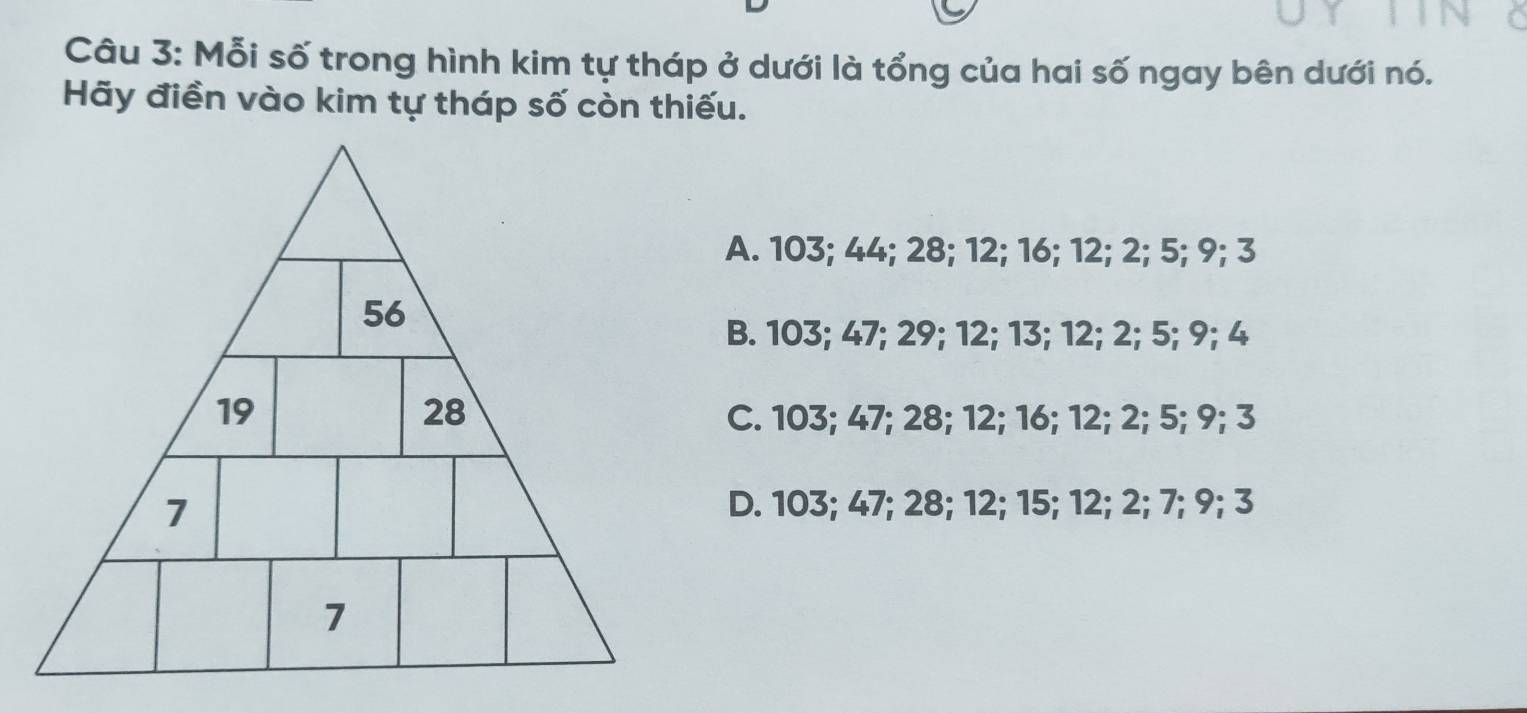 Mỗi số trong hình kim tự tháp ở dưới là tổng của hai số ngay bên dưới nó.
Hãy điền vào kim tự tháp số còn thiếu.
A. 103; 44; 28; 12; 16; 12; 2; 5; 9; 3
B. 103; 47; 29; 12; 13; 12; 2; 5; 9; 4
C. 103; 47; 28; 12; 16; 12; 2; 5; 9; 3
D. 103; 47; 28; 12; 15; 12; 2; 7; 9; 3