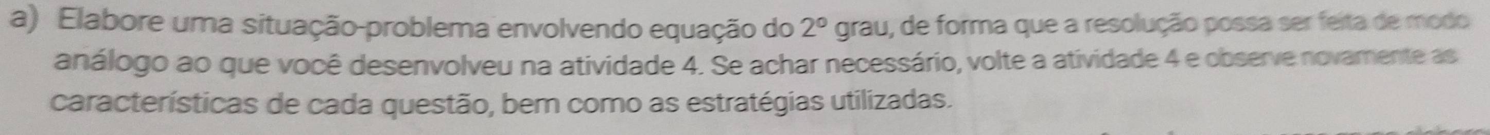 Elabore uma situação-problema envolvendo equação do 2° grau, de forma que a resolução possa ser feita de modo 
análogo ao que você desenvolveu na atividade 4. Se achar necessário, volte a atividade 4 e observe novamente as 
características de cada questão, bem como as estratégias utilizadas.