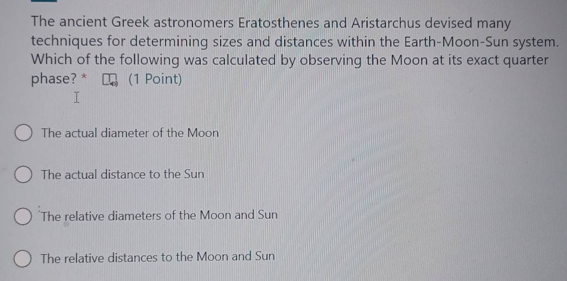 The ancient Greek astronomers Eratosthenes and Aristarchus devised many
techniques for determining sizes and distances within the Earth-Moon-Sun system.
Which of the following was calculated by observing the Moon at its exact quarter
phase? * (1 Point)
The actual diameter of the Moon
The actual distance to the Sun
The relative diameters of the Moon and Sun
The relative distances to the Moon and Sun