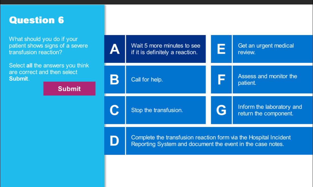 What should you do if your
patient shows signs of a severe A Wait 5 more minutes to see Get an urgent medical
transfusion reaction? if it is definitely a reaction. review.
Select all the answers you think
are correct and then select
Submit. Call for help.
F Assess and monitor the
patient.
Submit
Stop the transfusion.
Inform the laboratory and
return the component.
Complete the transfusion reaction form via the Hospital Incident
D Reporting System and document the event in the case notes.