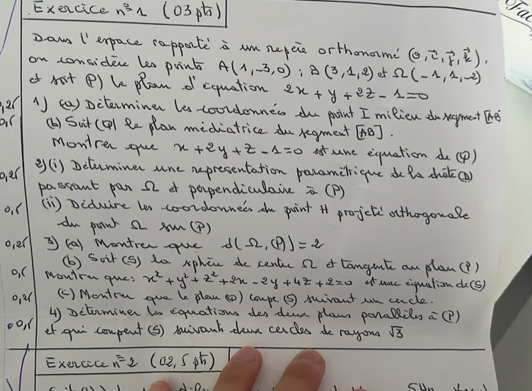 Execice n^31 (03p) 
Daw I' erpace rapporte a um nepeie orthonome (0,vector c,vector f,vector k), 
on consider les print A(1,-3,0) : g(3,1,2) et Omega (-1,1,-2)
of not () le plom dcquation 2x+y+2z-1=0
1) () piterminer les-coordonnes te point I milien duneyment The 
(b) Sit (Q) Re plan mediatrice du regment e]. 
montrer gue x+2y+z-1=0 extune equation de (P) 
o,er 
e) (i) Dctuminer une representation parametrique d ta chot() 
passant par 22 of perpendiculaie =( P) 
o. ( (1) Diduire les coorolonnees the puint * projcteothogouale 
du panr 2 A(P) 
oe( 3 (a) Montrer -que d(Omega ,(P)=2
(b) Scir (s) to xphen de centec 22 of tanguil an plan(?) 
o, C MonYru que? x^2+y^2+z^2+2x-2y+4z+2=0 of nonc eiquation do(s) 
o,2( (C) Montru gue le plan () coupe (s) mirant un carcle. 
4) pctrminer ts equations des dean plam penallils =(p)
oo, ef qui compent (S) suivant dea cercles de rayon sqrt(3)
Exencice n=2 (02,5p5)
o