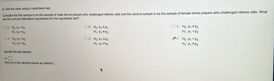 Test the claim using a hypothesis test.
Consider the first sample to be the sample of male tennis players who challenged referee calls and the second sample to be the sample of female tennis players who challenged referee calls. What
are the null and alternative hypotheses for the hypothesis test?
C.
A. H_0:p_1=p_2 B. H_0:p_1≥ p_2 H_0:p_1!= p_2
H_1:p_1>p_2
H_1:p_1!= p_2
H_1:p_1=p_2
D. H_0:p_1=p_2 E. H_0:p_1≤ p_2 F. H_0:p_1=p_2
H_1:p_1
H_1:p_1!= p_2
H_1:p_1!= p_2
Identify the test statistic.
z=□
(Round to two decimal places as needed.)