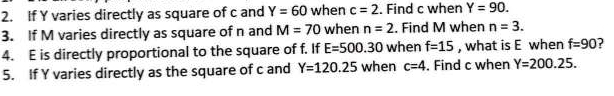 If Y varies directly as square of c and Y=60 when c=2. Find c when Y=90. 
3. If M varies directly as square of n and M=70 when n=2. Find M when n=3. 
4. E is directly proportional to the square of f. If E=500.30 when f=15 , what is E when f=90 ? 
5. If Y varies directly as the square of c and Y=120.25 when c=4. Find c when Y=200.25.