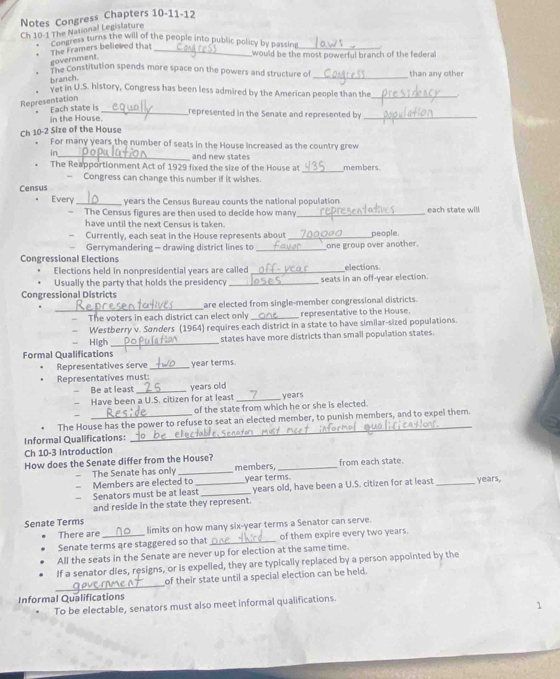 Notes Congress Chapters 10-11-12
Ch 10-1 The National Legislature
The ness turns the will of the people into public policy by passing
_
The Framers believed that government._
would be the most powerful branch of the federall
The Constitution spends more space on the powers and structure of _than any other
branch.
Yet in U.S. history, Congress has been less admired by the American people than the_
Representation
Each state is
In the House._ represented in the Senate and represented by_
Ch 10-2 Size of the House
For many years the number of seats in the House increased as the country grew
_
_ and new states members.
The Reapportionment Act of 1929 fixed the size of the House at
— Congress can change this number if it wishes.
Census
Every _years the Census Bureau counts the national population each state will
— The Census figures are then used to decide how many_
have until the next Census is taken.
Currently, each seat in the House represents about _people
Gerrymandering - drawing district lines to _one group over another.
Congressional Elections
Elections held in nonpresidential years are called _elections
Usually the party that holds the presidency
Congressional Districts _seats in an off-year election.
_
are elected from single-member congressional districts.
The voters in each district can elect only _representative to the House.
Westberry v. Sonders (1964) requires each district in a state to have similar-sized populations.
- High _states have more districts than small population states.
Formal Qualifications
Representatives serve _year terms.
Representatives must:
Be at least _years old
Have been a U.S. citizen for at least _years
of the state from which he or she is elected.
The House has the power to refuse to seat an elected member, to punish members, and to expel them.
Informal Qualifications:
_
Ch 10-3 Introduction
How does the Senate differ from the House? members, _from each state.
The Senate has only_
Members are elected to _year terms.
Senators must be at least years old, have been a U.S. citizen for at least
and reside in the state they represent. _years,
Senate Terms
There are limits on how many six-year terms a Senator can serve.
Senate terms are staggered so that _of them expire every two years.
All the seats in the Senate are never up for election at the same time.
If a senator dies, resigns, or is expelled, they are typically replaced by a person appointed by the
_
of their state until a special election can be held.
Informal Qualifications
To be electable, senators must also meet informal qualifications.