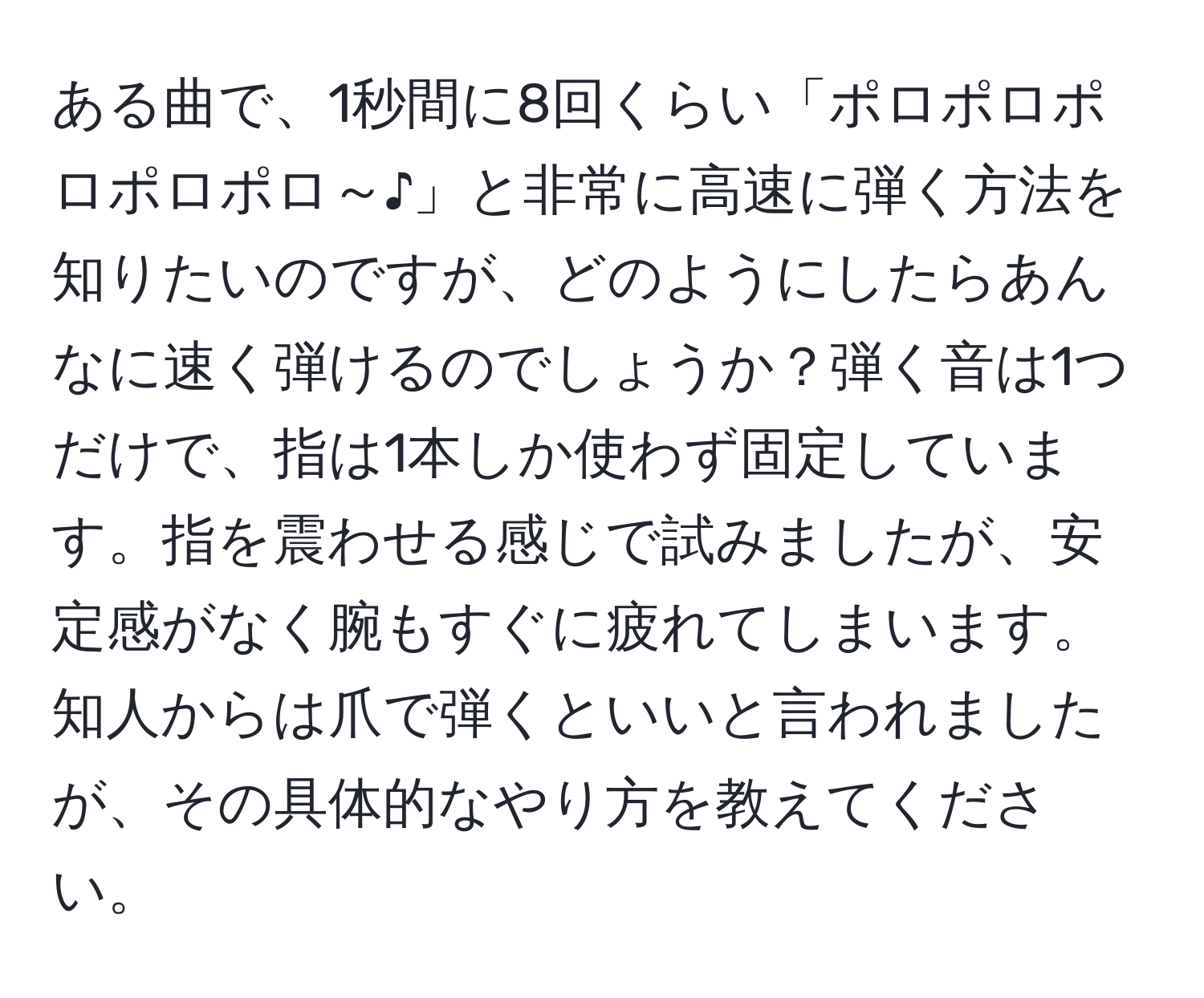 ある曲で、1秒間に8回くらい「ポロポロポロポロポロ～♪」と非常に高速に弾く方法を知りたいのですが、どのようにしたらあんなに速く弾けるのでしょうか？弾く音は1つだけで、指は1本しか使わず固定しています。指を震わせる感じで試みましたが、安定感がなく腕もすぐに疲れてしまいます。知人からは爪で弾くといいと言われましたが、その具体的なやり方を教えてください。