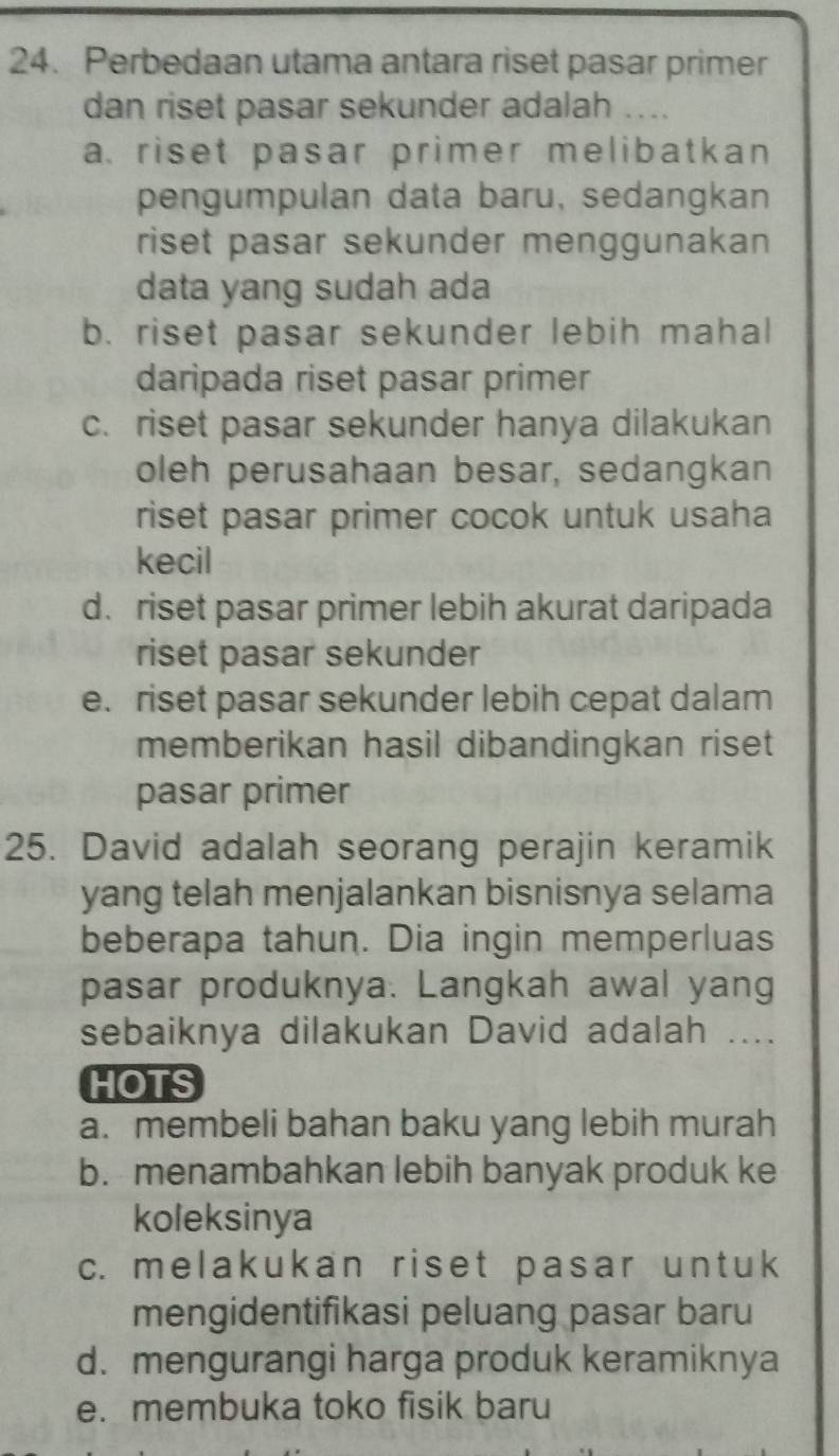 Perbedaan utama antara riset pasar primer
dan riset pasar sekunder adalah ...
a. riset pasar primer melibatkan 
pengumpulan data baru, sedangkan
riset pasar sekunder menggunakan 
data yang sudah ada
b. riset pasar sekunder lebih mahal
daripada riset pasar primer
c. riset pasar sekunder hanya dilakukan
oleh perusahaan besar, sedangkan
riset pasar primer cocok untuk usaha
kecil
d. riset pasar primer lebih akurat daripada
riset pasar sekunder
e. riset pasar sekunder lebih cepat dalam
memberikan hasil dibandingkan riset 
pasar primer
25. David adalah seorang perajin keramik
yang telah menjalankan bisnisnya selama
beberapa tahun. Dia ingin memperluas
pasar produknya. Langkah awal yang
sebaiknya dilakukan David adalah ....
HOTS
a. membeli bahan baku yang lebih murah
b. menambahkan lebih banyak produk ke
koleksinya
c. melakukan riset pasar untuk
mengidentifikasi peluang pasar baru
d. mengurangi harga produk keramiknya
e. membuka toko fisik baru