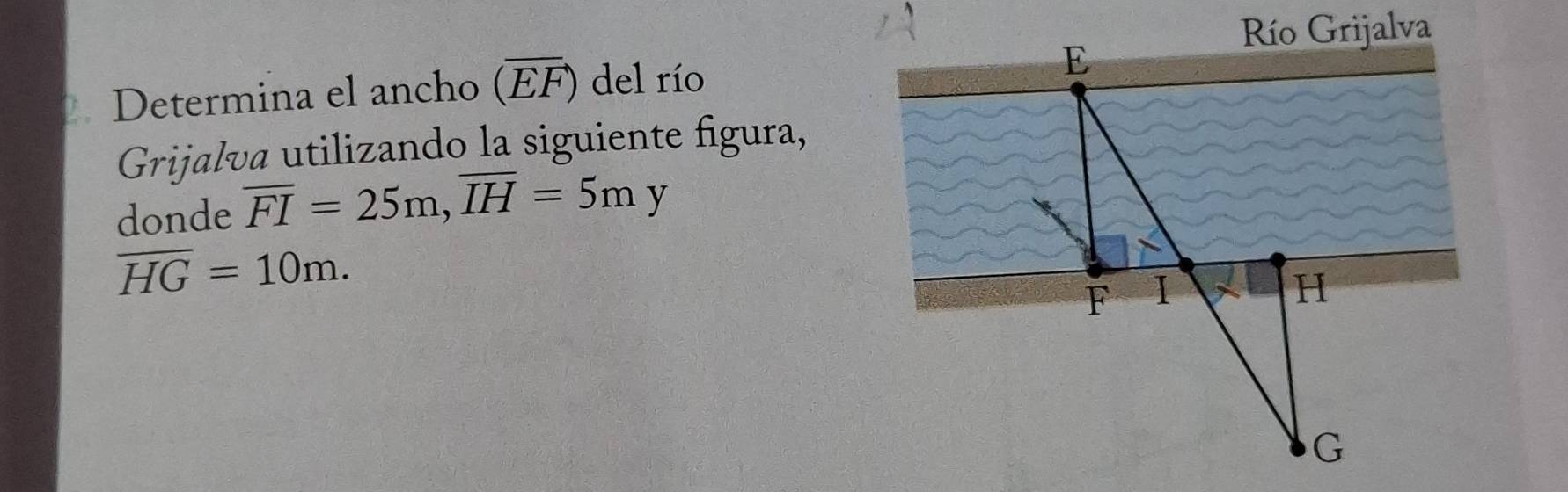 Río Grijalva 
Determina el ancho (overline EF) del río E 
Grijalva utilizando la siguiente figura, 
donde overline FI=25m, overline IH=5my
overline HG=10m.
F I
H
G