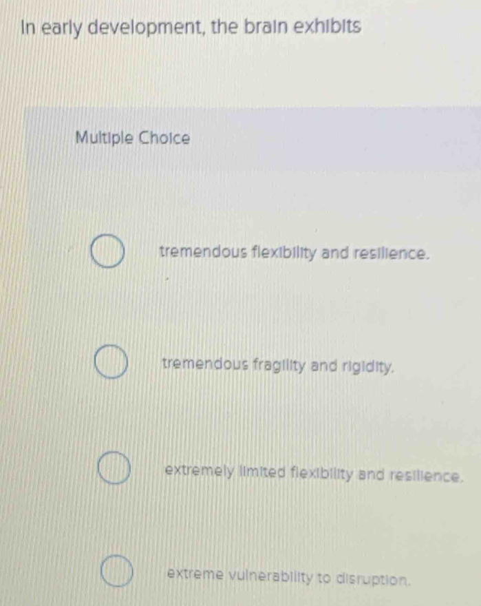 In early development, the brain exhibits
Multiple Choice
tremendous flexibility and resilience.
tremendous fragility and rigidity.
extremely limited flexibility and resilience.
extreme vulnerability to disruption.