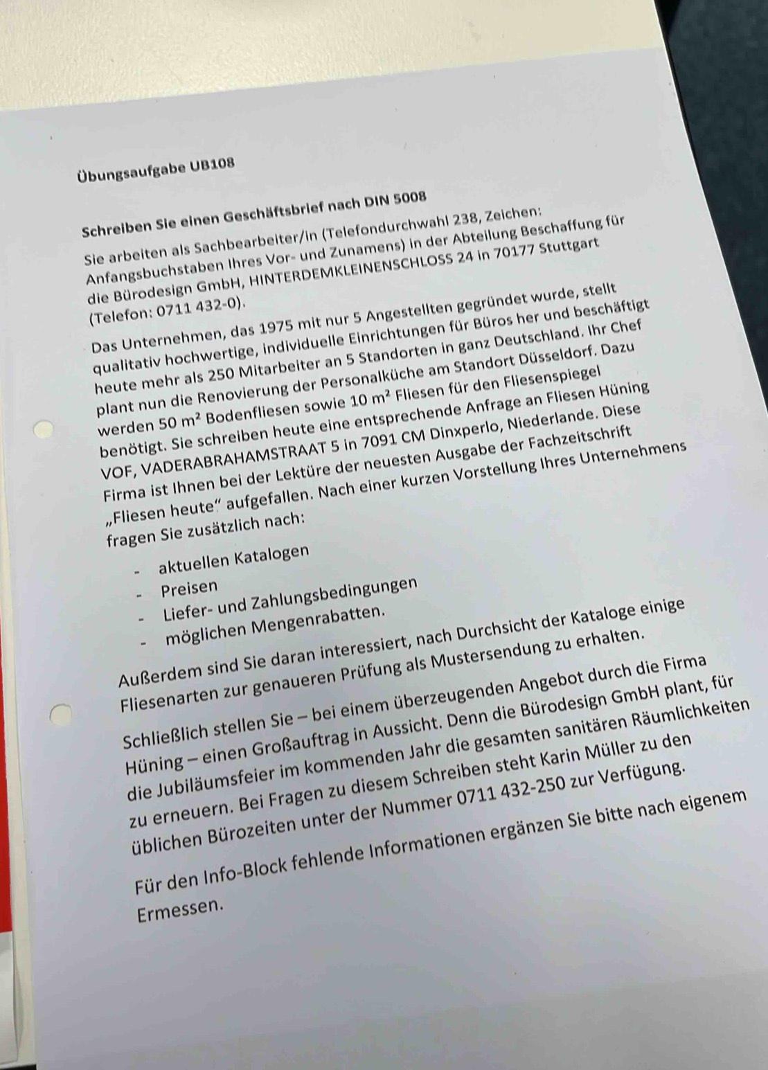 Übungsaufgabe UB108
Schreiben Sie einen Geschäftsbrief nach DIN 5008
Sie arbeiten als Sachbearbeiter/in (Telefondurchwahl 238, Zeichen:
Anfangsbuchstaben Ihres Vor- und Zunamens) in der Abteilung Beschaffung für
die Bürodesign GmbH, HINTERDEMKLEINENSCHLOSS 24 in 70177 Stuttgart
(Telefon: 0711 432-0).
Das Unternehmen, das 1975 mit nur 5 Angestellten gegründet wurde, stellt
qualitativ hochwertige, individuelle Einrichtungen für Büros her und beschäftigt
heute mehr als 250 Mitarbeiter an 5 Standorten in ganz Deutschland. Ihr Chef
plant nun die Renovierung der Personalküche am Standort Düsseldorf. Dazu
werden 50m^2 Bodenfliesen sowie 10m^2 Fliesen für den Fliesenspiegel
benötigt. Sie schreiben heute eine entsprechende Anfrage an Fliesen Hüning
VOF, VADERABRAHAMSTRAAT 5 in 7091 CM Dinxperlo, Niederlande. Diese
Firma ist Ihnen bei der Lektüre der neuesten Ausgabe der Fachzeitschrift
„,Fliesen heute“ aufgefallen. Nach einer kurzen Vorstellung Ihres Unternehmens
fragen Sie zusätzlich nach:
aktuellen Katalogen
Preisen
Liefer- und Zahlungsbedingungen
möglichen Mengenrabatten.
Außerdem sind Sie daran interessiert, nach Durchsicht der Kataloge einige
Fliesenarten zur genaueren Prüfung als Mustersendung zu erhalten.
Schließlich stellen Sie - bei einem überzeugenden Angebot durch die Firma
Hüning - einen Großauftrag in Aussicht. Denn die Bürodesign GmbH plant, für
die Jubiläumsfeier im kommenden Jahr die gesamten sanitären Räumlichkeiten
zu erneuern. Bei Fragen zu diesem Schreiben steht Karin Müller zu den
Büblichen Bürozeiten unter der Nummer 0711 432-250 zur Verfügung.
Für den Info-Block fehlende Informationen ergänzen Sie bitte nach eigenem
Ermessen.