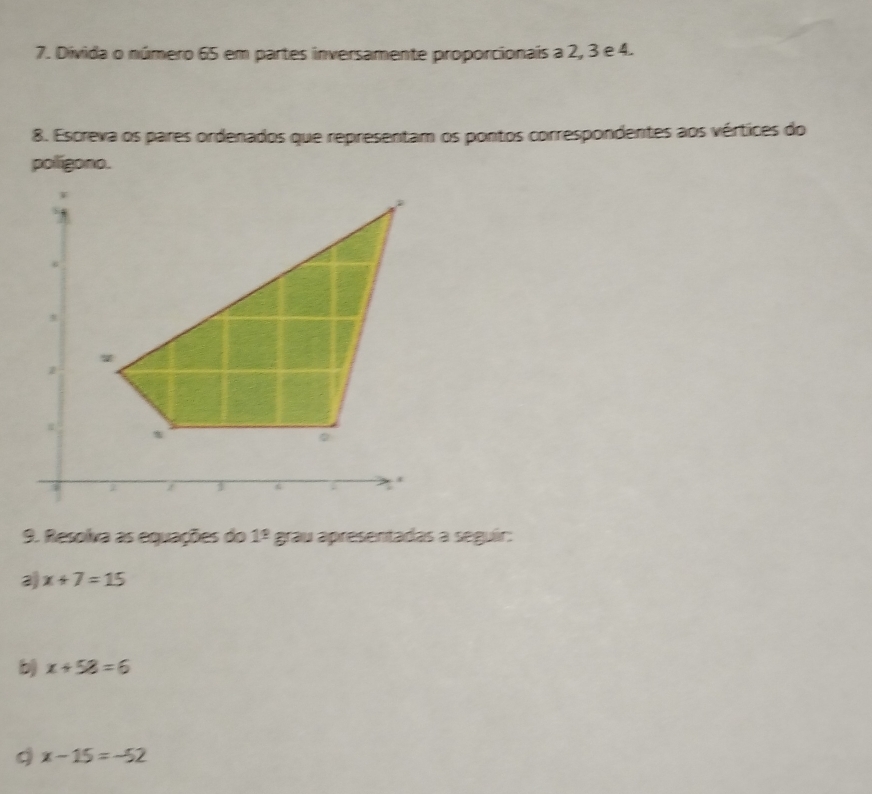 Divida o número 65 em partes inversamente proporcionais a 2, 3 e 4. 
8. Escreva os pares ordenados que representam os pontos correspondentes aos vértices do 
polígono. 
9. Resolva as equações do 1^(_ circ) grau apresentadas a seguir: 
a x+7=15
b) x+58=6
9 x-15=-52