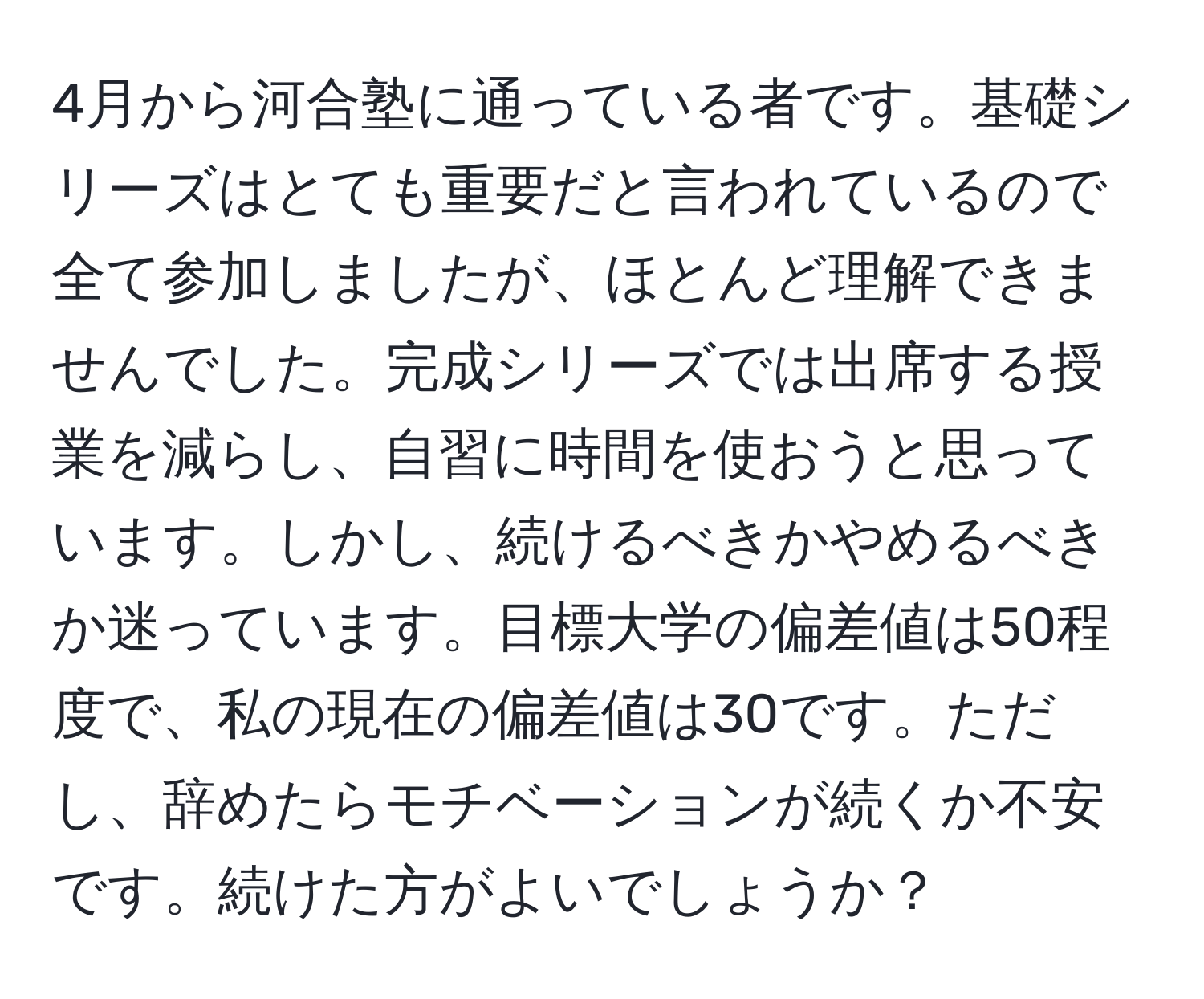 4月から河合塾に通っている者です。基礎シリーズはとても重要だと言われているので全て参加しましたが、ほとんど理解できませんでした。完成シリーズでは出席する授業を減らし、自習に時間を使おうと思っています。しかし、続けるべきかやめるべきか迷っています。目標大学の偏差値は50程度で、私の現在の偏差値は30です。ただし、辞めたらモチベーションが続くか不安です。続けた方がよいでしょうか？