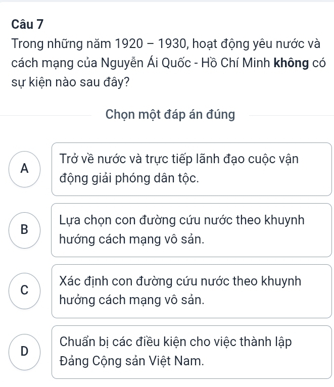 Trong những năm 1920-1930 , hoạt động yêu nước và
cách mạng của Nguyễn Ái Quốc - Hồ Chí Minh không có
sự kiện nào sau đây?
Chọn một đáp án đúng
A Trở về nước và trực tiếp lãnh đạo cuộc vận
động giải phóng dân tộc.
B Lựa chọn con đường cứu nước theo khuynh
hướng cách mạng vô sản.
C Xác định con đường cứu nước theo khuynh
hưởng cách mạng vô sản.
D Chuẩn bị các điều kiện cho việc thành lập
Đảng Cộng sản Việt Nam.