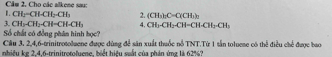 Cho các alkene sau: 
1. CH_2=CH-CH_2-CH_3 2. (CH_3)_2C=C(CH_3)_2
3. CH_3-CH_2-CH=CH-CH_3 4. CH_3-CH_2-CH=CH-CH_2-CH_3
Số chất có đồng phân hình học? 
Câu 3. 2, 4, 6 -trinitrotoluene được dùng để sản xuất thuốc nổ TNT.Từ 1 tấn toluene có thể điều chế được bao 
nhiêu kg 2, 4, 6 -trinitrotoluene, biết hiệu suất của phản ứng là 62%?