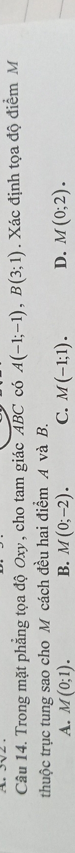 Trong mặt phẳng tọa độ Oxy, cho tam giác ABC có A(-1;-1), B(3;1). Xác định tọa độ điểm M
thuộc trục tung sao cho M cách đều hai điểm A và B.
A. M(0;1). B. M(0;-2). C. M(-1;1). D. M(0;2).