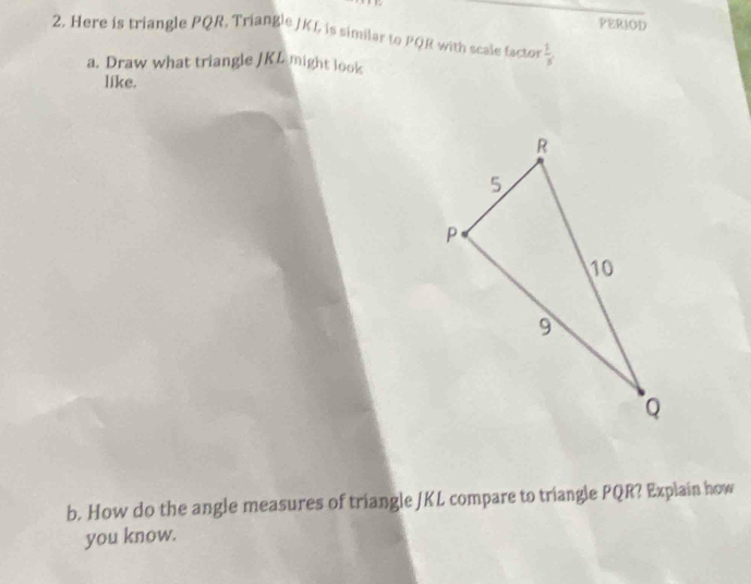 PERIOD 
2, Here is triangle PQR, Triangle JKL is similar to PQR with scale factor  1/3 
a. Draw what triangle JKL might look 
like. 
b. How do the angle measures of triangle JKL compare to triangle PQR? Explain how 
you know.