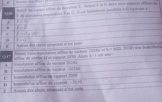 ucun des choi r 
Soit E un espace affine de direction overline E. Soient F et G deux sous-espaces affines de
Q46 E de directions respectives vector F et vector G. F est faiblement parallèle à G équivaut à :
A F⊂ G
B vector F⊂ vector G
C overline F∩ overline G= 0
D vector F=vector G
E Aucun des choix proposés n'est juste
Soient t une translation affine de vecteur 2024overline u et h=h(Omega ,2030) une homothétie
Q47 affine de centre Ω et rapport 2030. Alors h○t est une :
A translation affine de vecteur 2024 @
B translation affine de vecteur—2024@
C homothétie affine de rapport 2030
D homothétie affine de rapport —2030
E Aucun des choix proposés n'est iuste