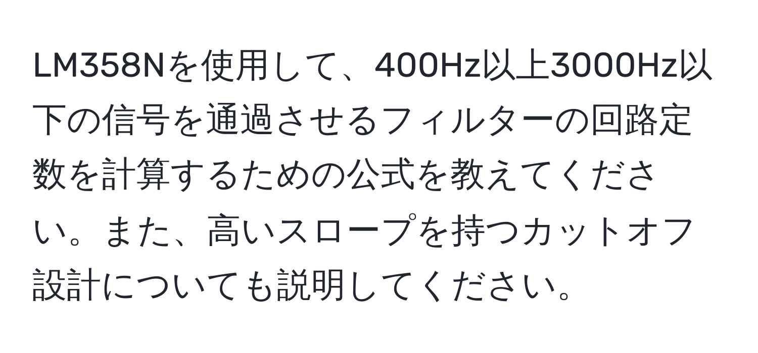 LM358Nを使用して、400Hz以上3000Hz以下の信号を通過させるフィルターの回路定数を計算するための公式を教えてください。また、高いスロープを持つカットオフ設計についても説明してください。