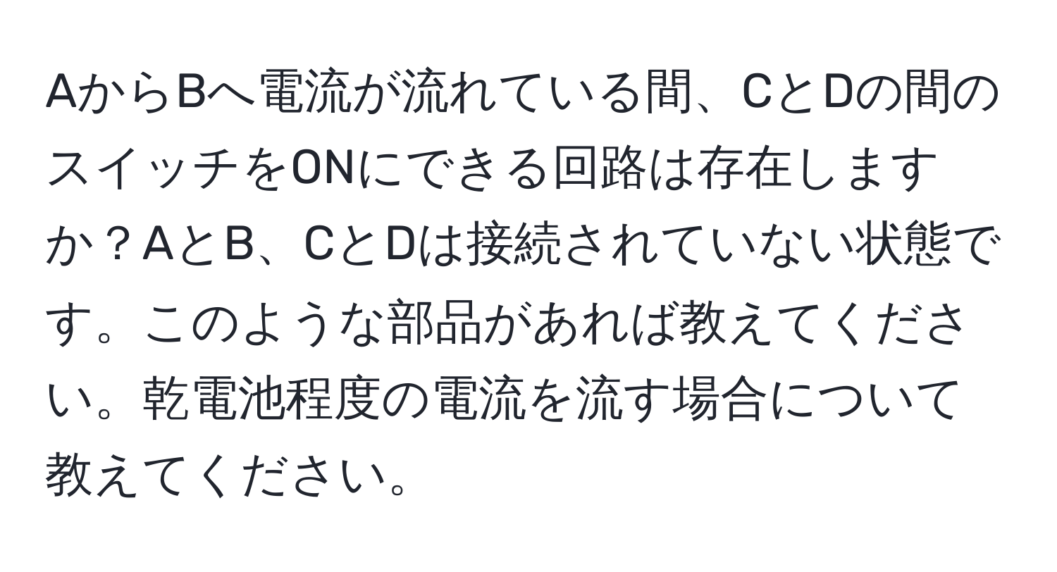 AからBへ電流が流れている間、CとDの間のスイッチをONにできる回路は存在しますか？AとB、CとDは接続されていない状態です。このような部品があれば教えてください。乾電池程度の電流を流す場合について教えてください。