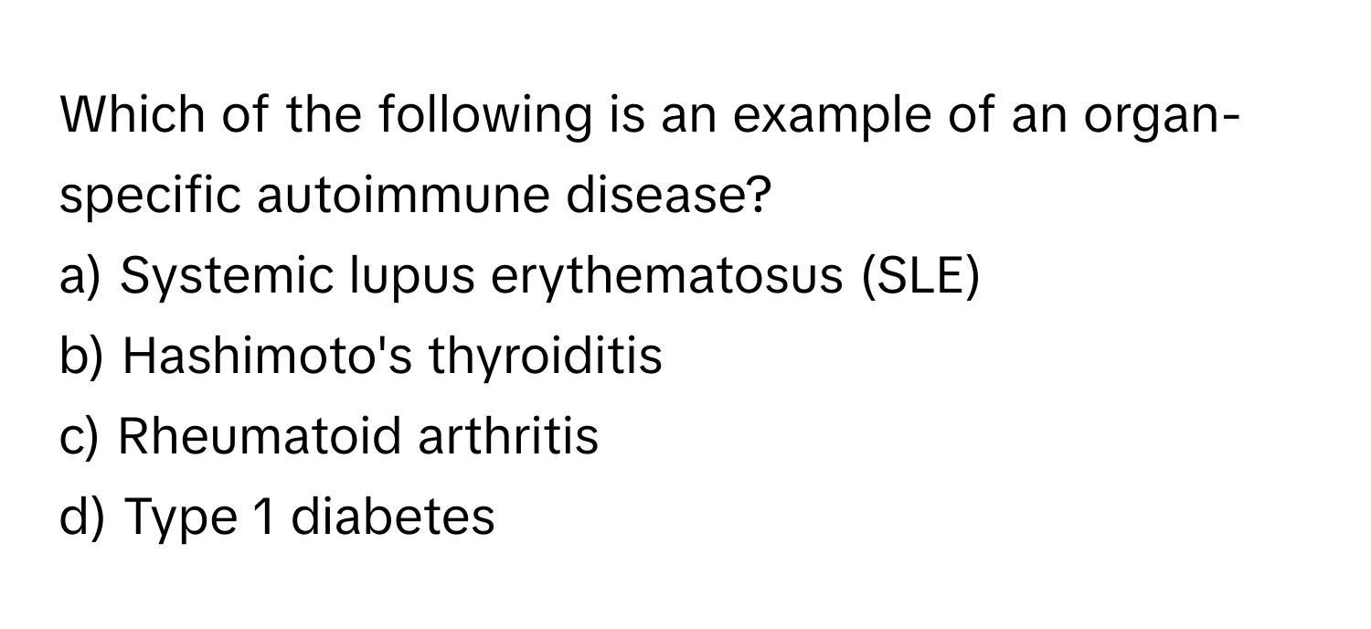 Which of the following is an example of an organ-specific autoimmune disease?

a) Systemic lupus erythematosus (SLE) 
b) Hashimoto's thyroiditis 
c) Rheumatoid arthritis 
d) Type 1 diabetes