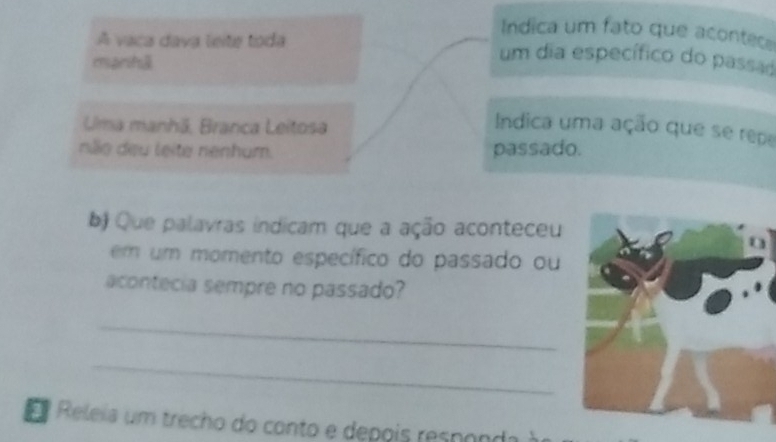 Indica um fato que acontece 
A vaca dava leite toda um dia específico do passad 
eprst] 
Uma manhã, Branca Leitosa 
Indica uma ação que se repa 
não deu leite nenhum. passado. 
b) Que palavras indicam que a ação aconteceu 
em um momento específico do passado ou 
acontecia sempre no passado? 
_ 
_ 
E Releia um trecho do conto e depois responda