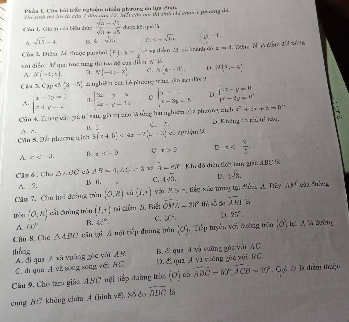 Phần I. Câu hỏi trắc nghiệm nhiều phương án lựa chọn.
Thi sinh trả lời từ câu 1 đến câu 12. Mỗi câu hỏi thí sinh chi chọn 1 phương án.
Cầu 1. Giá trị của biểu thức  (sqrt(3)-sqrt(5))/sqrt(3)+sqrt(5)  được kết quả là
A. sqrt(15)-4.
B. 4-sqrt(15). C. 4+sqrt(15). D. -1.
Câu 2. Điểm M thuộc parabol (P): y= 1/2 x^2 và điểm Mỹ có hoành độ x=4. Điểm N là điểm đối xứng
với điểm M qua trục tung thì tọa độ của điểm N là
A. N(-4;8). B. N(-4;-8). C. N(4;-8). D. N(8;-4).
Câu 3. Cặp số (3;-5) là nghiệm của hệ phương trình nào sau đây ?
A. beginarrayl x-3y=1 x+y=2endarray. . B. beginarrayl 3x+y=4 2x-y=11endarray. C. beginarrayl y=-1 x-3y=5endarray. . D. beginarrayl 4x-y=0 x-3y=0endarray. .
Câu 4. Trong các giá trị sau, giá trị nào là tổng hai nghiệm của phương trình x^2+5x+8=0 ?
A. 8. B. 5. C. -5. D. Không có giá trị nào.
Câu 5. Bất phương trình 3(x+5)<4x-2(x-3) có nghiệm là
A. x B. x C. x>9. D. x<- 9/5 .
Câu 6 . Cho △ ABC có AB=4,AC=3 và widehat A=60°. Khi đó diện tích tam giác ABC là
C.
A. 12. B. 6. 4sqrt(3).
D. 3sqrt(3).
Câu 7. Cho hai đường tròn (O,R) và (I,r) với R>r , tiếp xúc trong tại điểm A. Dây AM của đường
tròn (O,R) cắt đường tròn (I,r) tại điểm B. Biết widehat OMA=30° thì số đo widehat ABI là
A. 60°. B. 45°.
C. 30°.
D. 25°.
Câu 8. Cho △ ABC cân tại A nội tiếp đường tròn (O). Tiếp tuyến với đường tròn (O) tại A là đường
thẳng
A. đi qua A và vuông góc với AB. B. đi qua A và vuông góc với AC.
C. đi qua A và song song với BC. D. đi qua A và vuông góc với BC.
Câu 9. Cho tam giác ABC nội tiếp đường tròn (O) có widehat ABC=60°,widehat ACB=70°. Gọi D là điểm thuộc
cung BC không chứa A (hình vẽ). Số đo widehat BDC là