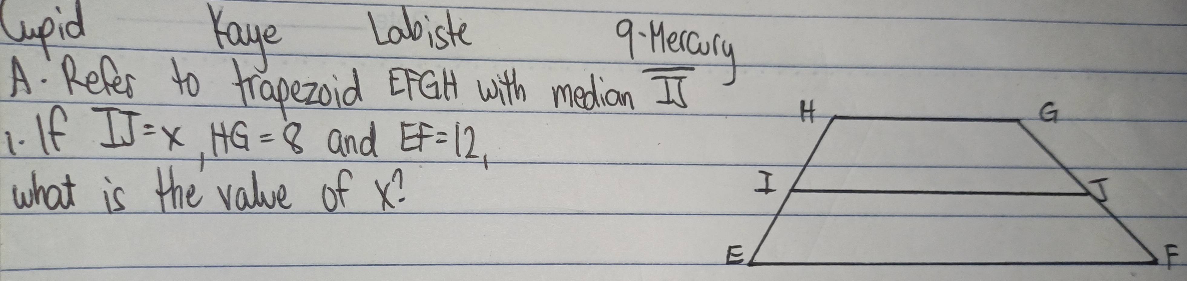 Cupid Yaye Labiste 
9: Heccorly 
A: Refer to trapezoid EFGH with median overline IS
1. If
IJ=x, HG=8 and EF=12, 
what is the value of x?