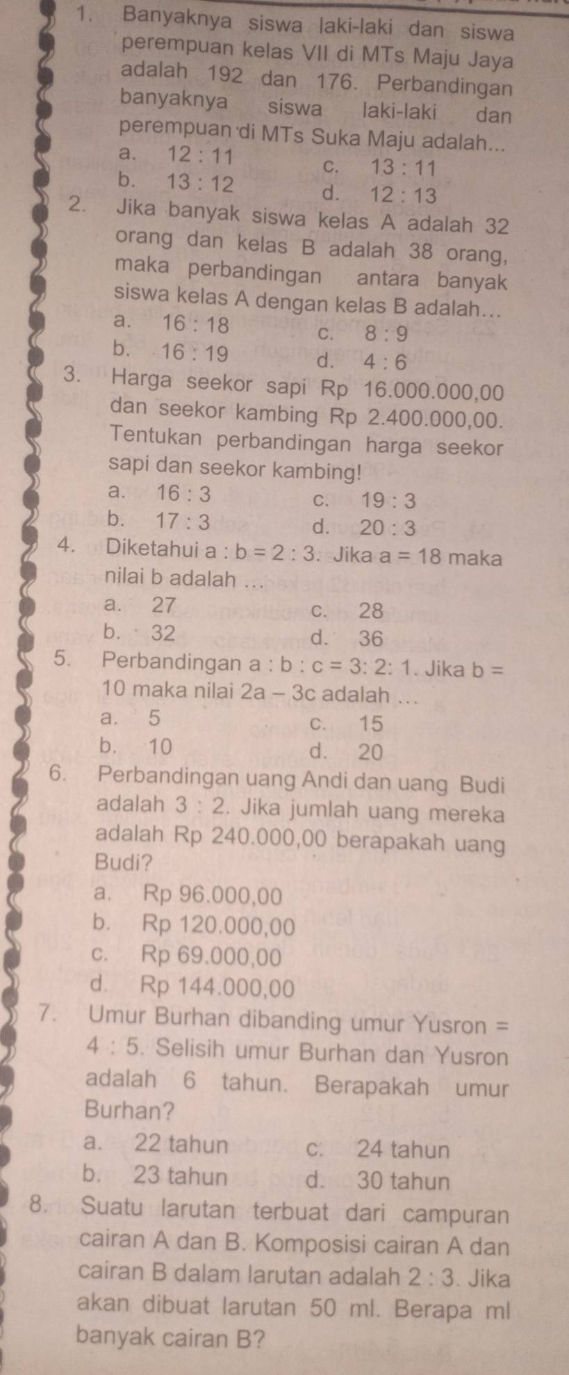 Banyaknya siswa laki-laki dan siswa
perempuan kelas VII di MTs Maju Jaya
adalah 192 dan 176. Perbandingan
banyaknya siswa laki-laki dan
perempuan di MTs Suka Maju adalah...
a. 12:11
b. 13:12
C. 13:11
d. 12:13
2. Jika banyak siswa kelas A adalah 32
orang dan kelas B adalah 38 orang,
maka perbandingan antara banyak
siswa kelas A dengan kelas B adalah...
a. 16:18 8:9
C.
b. 16:19
d. 4:6
3. Harga seekor sapi Rp 16.000.000,00
dan seekor kambing Rp 2.400.000,00.
Tentukan perbandingan harga seekor
sapi dan seekor kambing!
a. 16:3 C. 19:3
b. 17:3
d. 20:3
4. Diketahui a:b=2:3.Jika a=18 maka
nilai b adalah ...
a. 27 c. 28
b. 32 d. 36
5. Perbandingan a:b:c=3:2:1. Jika b=
10 maka nilai 2a-3c adalah ...
a. 5 c. 15
b. 10 d. 20
6. Perbandingan uang Andi dan uang Budi
adalah 3:2 Jika jumlah uang mereka
adalah Rp 240.000,00 berapakah uang
Budi?
a. Rp 96.000,00
b. Rp 120.000,00
c. Rp 69.000,00
d. Rp 144.000,00
7. Umur Burhan dibanding umur Yusron =
4:5. Selisih umur Burhan dan Yusron
adalah 6 tahun. Berapakah umur
Burhan?
a. 22 tahun c. 24 tahun
b. 23 tahun d. 30 tahun
8. Suatu larutan terbuat dari campuran
cairan A dan B. Komposisi cairan A dan
cairan B dalam larutan adalah 2:3. Jika
akan dibuat larutan 50 ml. Berapa ml
banyak cairan B?