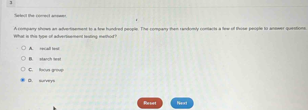 Select the correct answer.
A company shows an advertisement to a few hundred people. The company then randomly contacts a few of those people to answer questions.
What is this type of advertisement testing method?
A. recall test
B. starch test
C. focus group
D. surveys
Reset Next