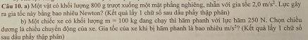 Một vật có khổi lượng 800 g trượt xuống một mặt phẳng nghiêng, nhân với gia tốc 2, 0m/s^2. Lực gây 
ra gia tốc này bằng bao nhiêu Newton? (Kết quả lấy 1 chữ số sau dầu phẩy thập phân) 
b) Một chiếc xe có khổi lượng m=100kg dang chạy thì hăm phanh với lực hãm 250 N. Chọn chiều 
dương là chiều chuyển động của xe. Gia tốc của xe khi bị hãm phanh là bao nhiêu m/s^2
sau dầu phẩy thập phân) ? (Kết quả lấy 1 chữ số